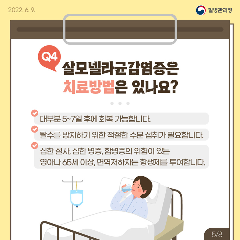 [2022. 6. 9. 질병관리청] Q4 살모넬라균감염증은 치료방법은 있나요? 대부분 5~7일 후에 회복 가능합니다. 탈수를 방지하기 위한 적절한 수분 섭취가 필요합니다. 심한 설사, 심한 병증, 합병증의 위험이 있는 영아나 65세 이상, 면역저하자는 항생제를 투여합니다. [8페이지 중 5페이지]